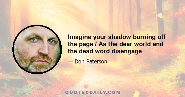 Imagine your shadow burning off the page / As the dear world and the dead word disengage