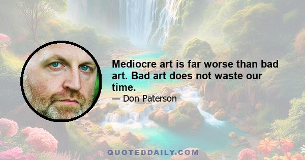 Mediocre art is far worse than bad art. Bad art does not waste our time.