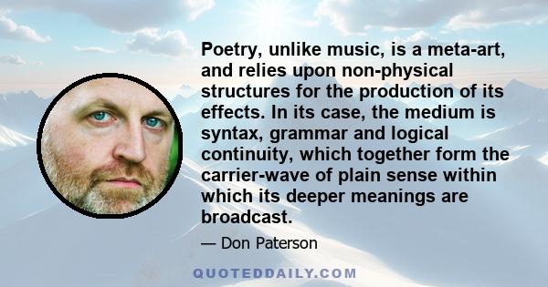 Poetry, unlike music, is a meta-art, and relies upon non-physical structures for the production of its effects. In its case, the medium is syntax, grammar and logical continuity, which together form the carrier-wave of