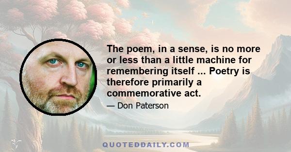 The poem, in a sense, is no more or less than a little machine for remembering itself ... Poetry is therefore primarily a commemorative act.