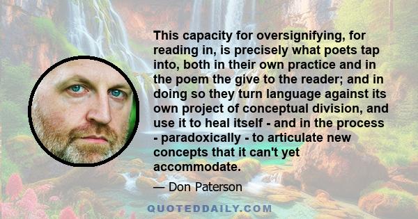 This capacity for oversignifying, for reading in, is precisely what poets tap into, both in their own practice and in the poem the give to the reader; and in doing so they turn language against its own project of