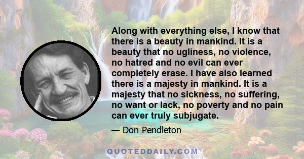 Along with everything else, I know that there is a beauty in mankind. It is a beauty that no ugliness, no violence, no hatred and no evil can ever completely erase. I have also learned there is a majesty in mankind. It