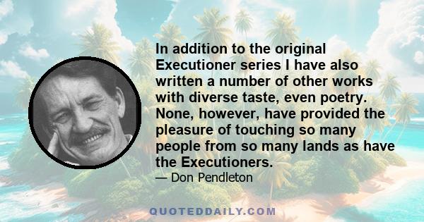 In addition to the original Executioner series I have also written a number of other works with diverse taste, even poetry. None, however, have provided the pleasure of touching so many people from so many lands as have 