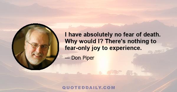 I have absolutely no fear of death. Why would I? There's nothing to fear-only joy to experience.