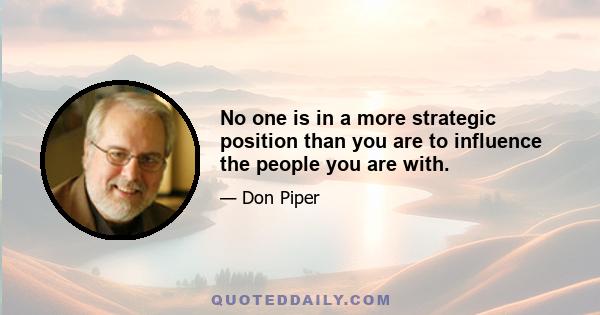 No one is in a more strategic position than you are to influence the people you are with.