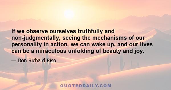 If we observe ourselves truthfully and non-judgmentally, seeing the mechanisms of our personality in action, we can wake up, and our lives can be a miraculous unfolding of beauty and joy.