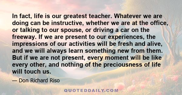 In fact, life is our greatest teacher. Whatever we are doing can be instructive, whether we are at the office, or talking to our spouse, or driving a car on the freeway. If we are present to our experiences, the