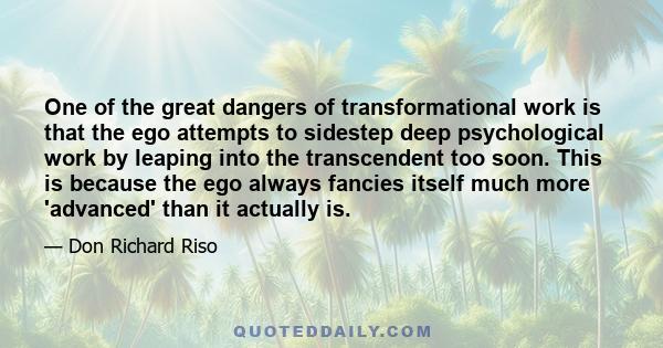 One of the great dangers of transformational work is that the ego attempts to sidestep deep psychological work by leaping into the transcendent too soon. This is because the ego always fancies itself much more