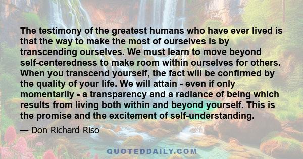 The testimony of the greatest humans who have ever lived is that the way to make the most of ourselves is by transcending ourselves. We must learn to move beyond self-centeredness to make room within ourselves for