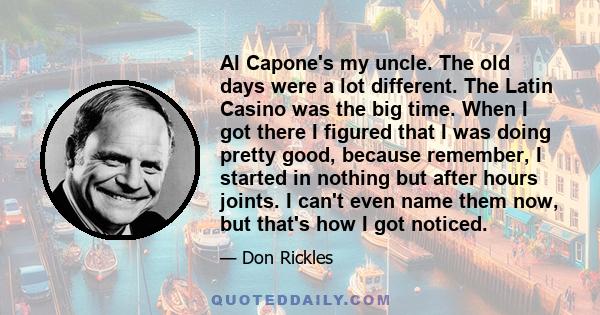 Al Capone's my uncle. The old days were a lot different. The Latin Casino was the big time. When I got there I figured that I was doing pretty good, because remember, I started in nothing but after hours joints. I can't 