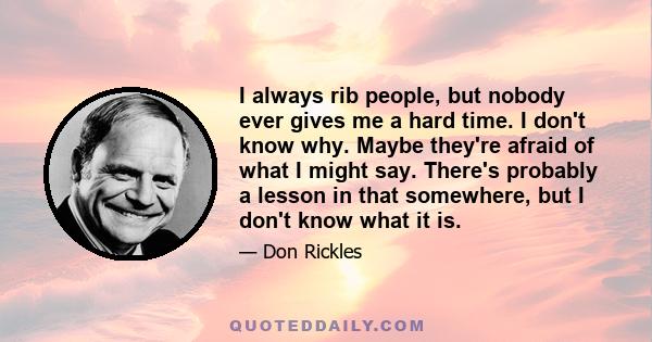 I always rib people, but nobody ever gives me a hard time. I don't know why. Maybe they're afraid of what I might say. There's probably a lesson in that somewhere, but I don't know what it is.