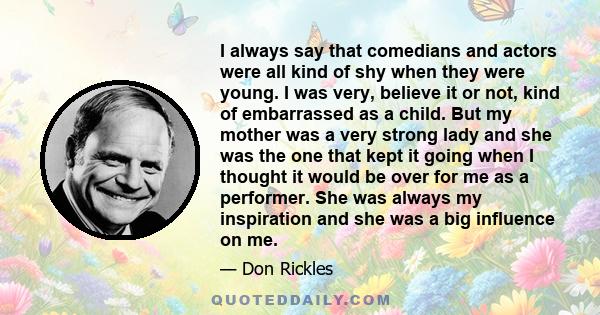 I always say that comedians and actors were all kind of shy when they were young. I was very, believe it or not, kind of embarrassed as a child. But my mother was a very strong lady and she was the one that kept it