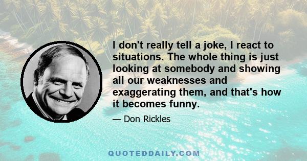 I don't really tell a joke, I react to situations. The whole thing is just looking at somebody and showing all our weaknesses and exaggerating them, and that's how it becomes funny.