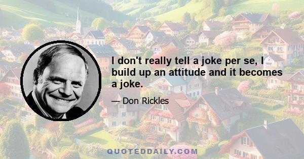 I don't really tell a joke per se, I build up an attitude and it becomes a joke.