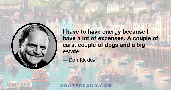 I have to have energy because I have a lot of expenses. A couple of cars, couple of dogs and a big estate.