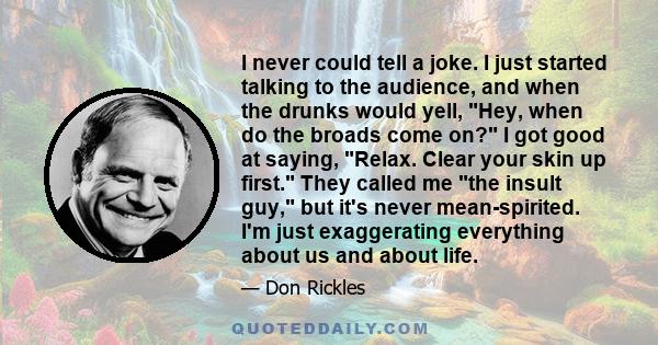 I never could tell a joke. I just started talking to the audience, and when the drunks would yell, Hey, when do the broads come on? I got good at saying, Relax. Clear your skin up first. They called me the insult guy,