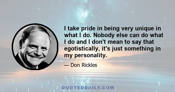 I take pride in being very unique in what I do. Nobody else can do what I do and I don't mean to say that egotistically, it's just something in my personality.