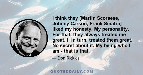 I think they [Martin Scorsese, Johnny Carson, Frank Sinatra] liked my honesty. My personality. For that, they always treated me great. I, in turn, treated them great. No secret about it. My being who I am - that is that.