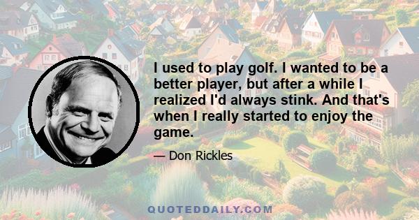 I used to play golf. I wanted to be a better player, but after a while I realized I'd always stink. And that's when I really started to enjoy the game.