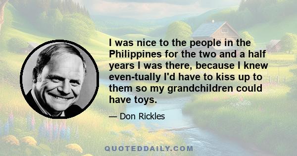 I was nice to the people in the Philippines for the two and a half years I was there, because I knew even­tually I'd have to kiss up to them so my grandchildren could have toys.