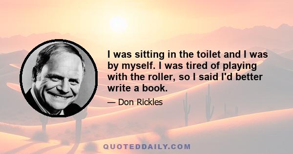 I was sitting in the toilet and I was by myself. I was tired of playing with the roller, so I said I'd better write a book.