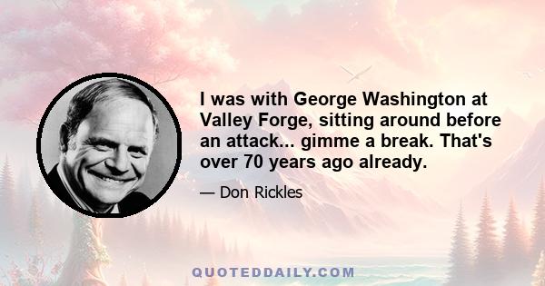 I was with George Washington at Valley Forge, sitting around before an attack... gimme a break. That's over 70 years ago already.