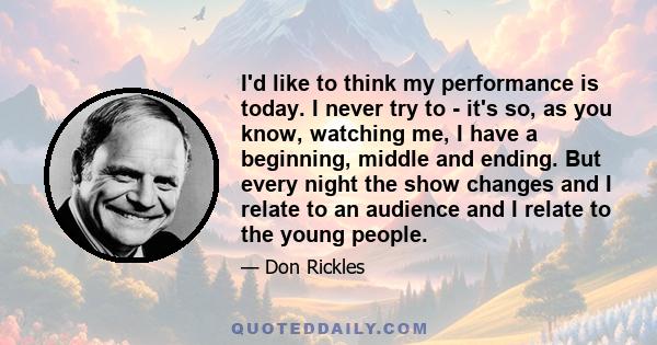 I'd like to think my performance is today. I never try to - it's so, as you know, watching me, I have a beginning, middle and ending. But every night the show changes and I relate to an audience and I relate to the