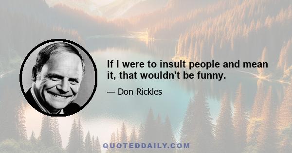 If I were to insult people and mean it, that wouldn't be funny.