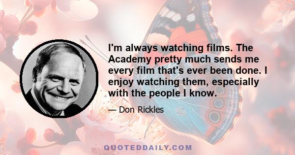 I'm always watching films. The Academy pretty much sends me every film that's ever been done. I enjoy watching them, especially with the people I know.