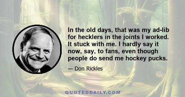 In the old days, that was my ad-lib for hecklers in the joints I worked. It stuck with me. I hardly say it now, say, to fans, even though people do send me hockey pucks.