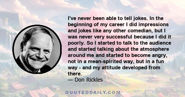 I've never been able to tell jokes. In the beginning of my career I did impressions and jokes like any other comedian, but I was never very successful because I did it poorly. So I started to talk to the audience and