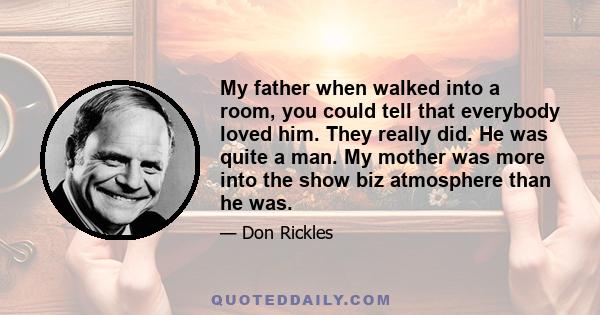 My father when walked into a room, you could tell that everybody loved him. They really did. He was quite a man. My mother was more into the show biz atmosphere than he was.