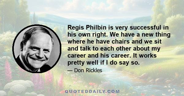 Regis Philbin is very successful in his own right. We have a new thing where he have chairs and we sit and talk to each other about my career and his career. It works pretty well if I do say so.