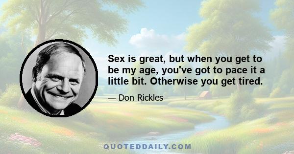 Sex is great, but when you get to be my age, you've got to pace it a little bit. Otherwise you get tired.