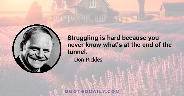 Struggling is hard because you never know what's at the end of the tunnel.