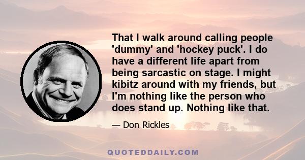 That I walk around calling people 'dummy' and 'hockey puck'. I do have a different life apart from being sarcastic on stage. I might kibitz around with my friends, but I'm nothing like the person who does stand up.