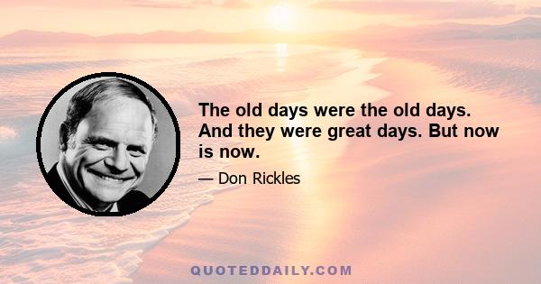 The old days were the old days. And they were great days. But now is now.