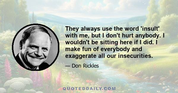 They always use the word 'insult' with me, but I don't hurt anybody. I wouldn't be sitting here if I did. I make fun of everybody and exaggerate all our insecurities.