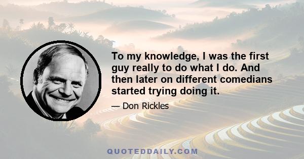 To my knowledge, I was the first guy really to do what I do. And then later on different comedians started trying doing it.