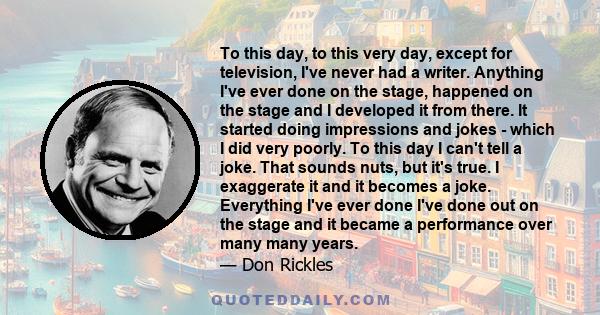 To this day, to this very day, except for television, I've never had a writer. Anything I've ever done on the stage, happened on the stage and I developed it from there. It started doing impressions and jokes - which I