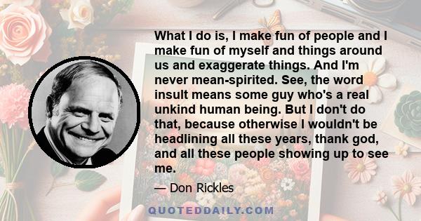 What I do is, I make fun of people and I make fun of myself and things around us and exaggerate things. And I'm never mean-spirited. See, the word insult means some guy who's a real unkind human being. But I don't do