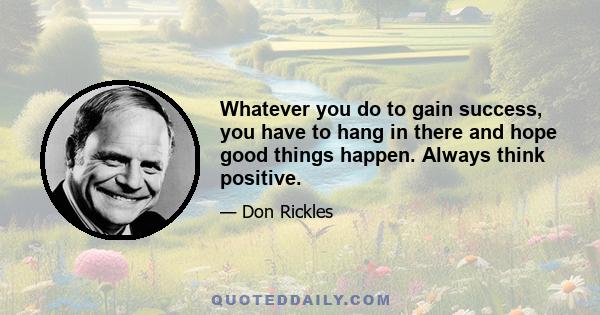 Whatever you do to gain success, you have to hang in there and hope good things happen. Always think positive.