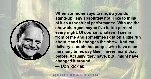 When someone says to me, do you do stand-up I say absolutely not. I like to think of it as a theatrical performance. With me the show changes maybe five to ten percent every night. Of course, whatever I see in front of