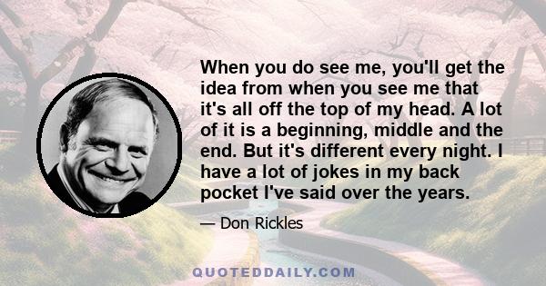 When you do see me, you'll get the idea from when you see me that it's all off the top of my head. A lot of it is a beginning, middle and the end. But it's different every night. I have a lot of jokes in my back pocket