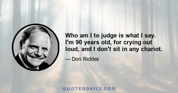 Who am I to judge is what I say. I'm 90 years old, for crying out loud, and I don't sit in any chariot.