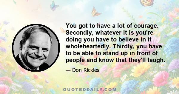 You got to have a lot of courage. Secondly, whatever it is you're doing you have to believe in it wholeheartedly. Thirdly, you have to be able to stand up in front of people and know that they'll laugh.