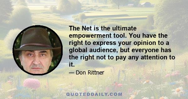 The Net is the ultimate empowerment tool. You have the right to express your opinion to a global audience, but everyone has the right not to pay any attention to it.