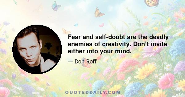 Fear and self-doubt are the deadly enemies of creativity. Don’t invite either into your mind.