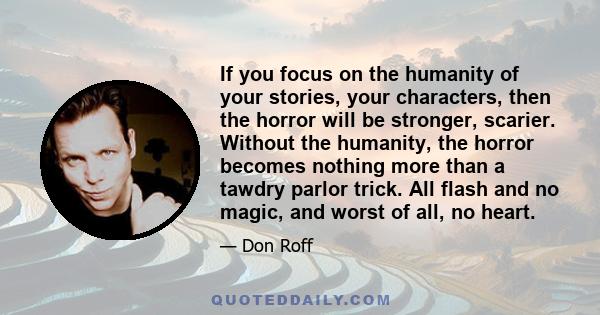 If you focus on the humanity of your stories, your characters, then the horror will be stronger, scarier. Without the humanity, the horror becomes nothing more than a tawdry parlor trick. All flash and no magic, and