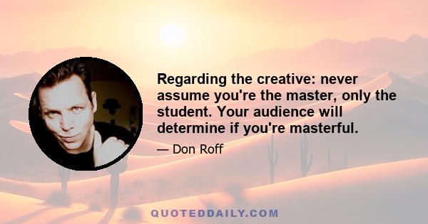 Regarding the creative: never assume you're the master, only the student. Your audience will determine if you're masterful.